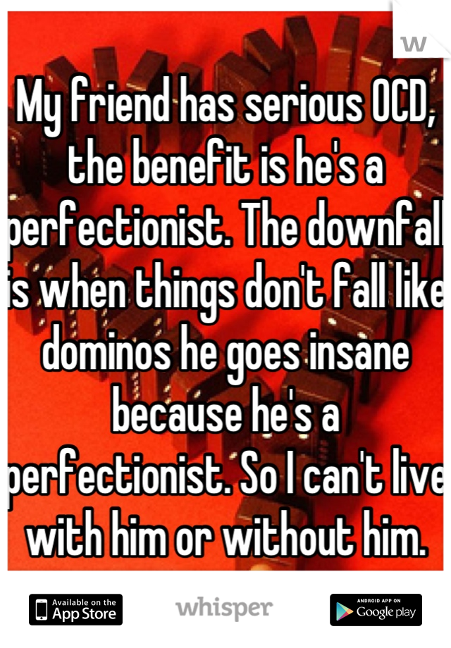 My friend has serious OCD, the benefit is he's a perfectionist. The downfall is when things don't fall like dominos he goes insane because he's a perfectionist. So I can't live with him or without him.