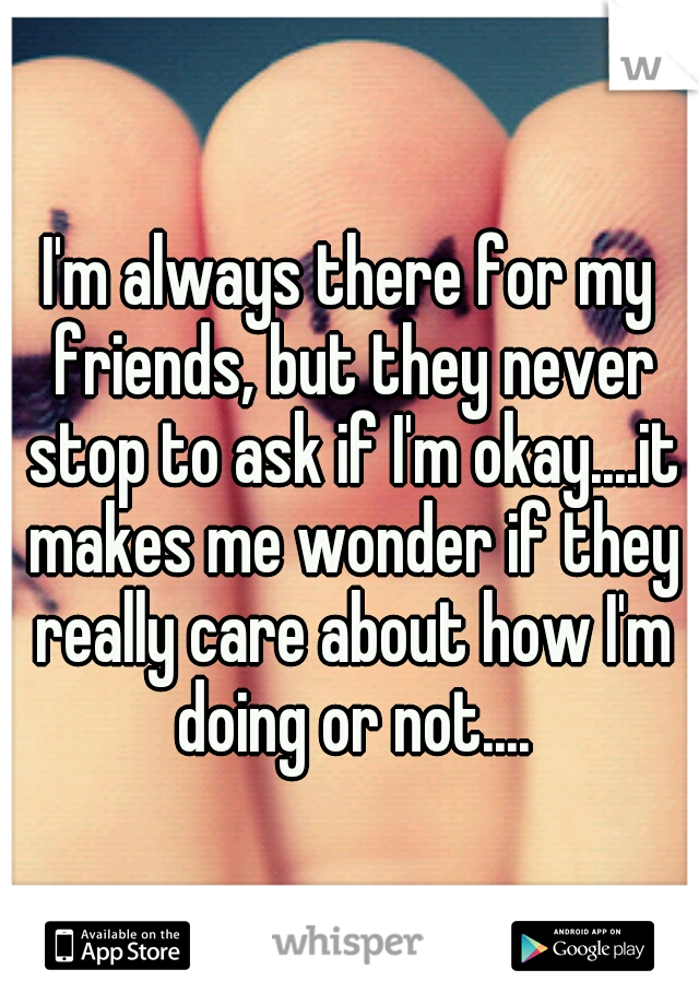 I'm always there for my friends, but they never stop to ask if I'm okay....it makes me wonder if they really care about how I'm doing or not....