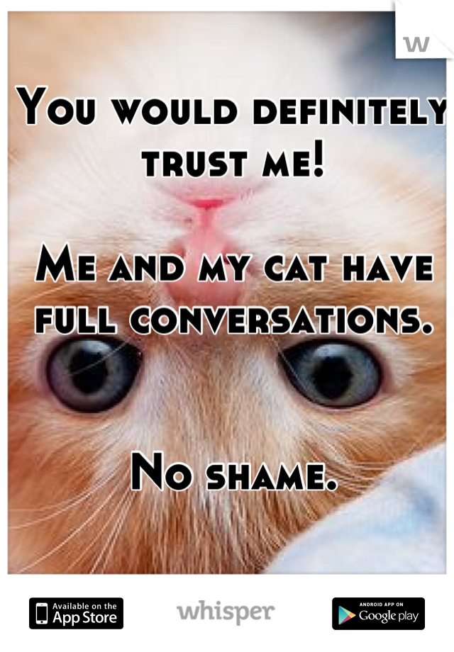 You would definitely trust me!

Me and my cat have full conversations.


No shame.