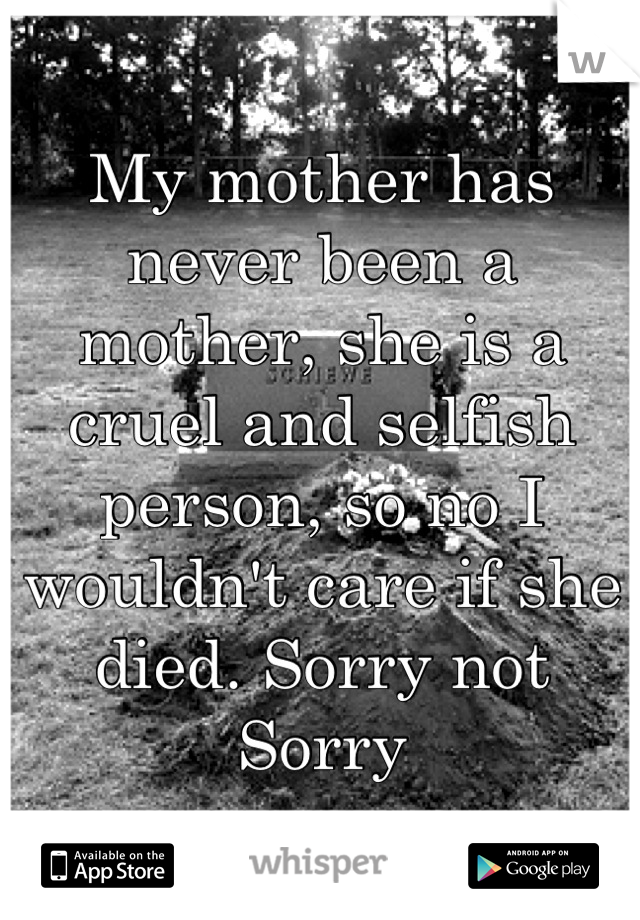 My mother has never been a mother, she is a cruel and selfish person, so no I wouldn't care if she died. Sorry not Sorry