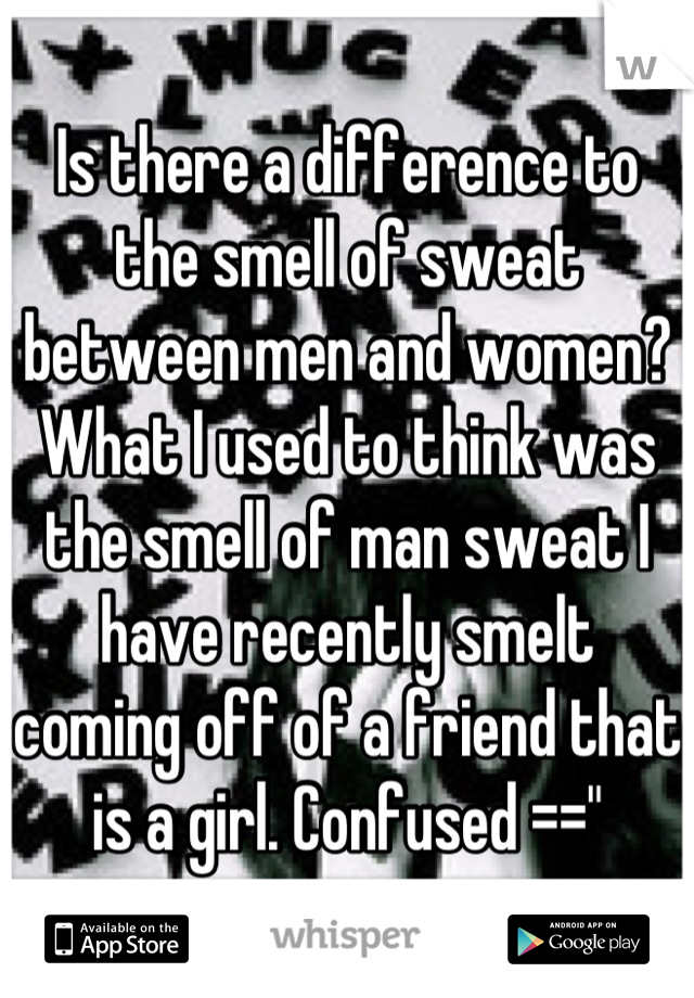 Is there a difference to the smell of sweat between men and women? What I used to think was the smell of man sweat I have recently smelt coming off of a friend that is a girl. Confused =="