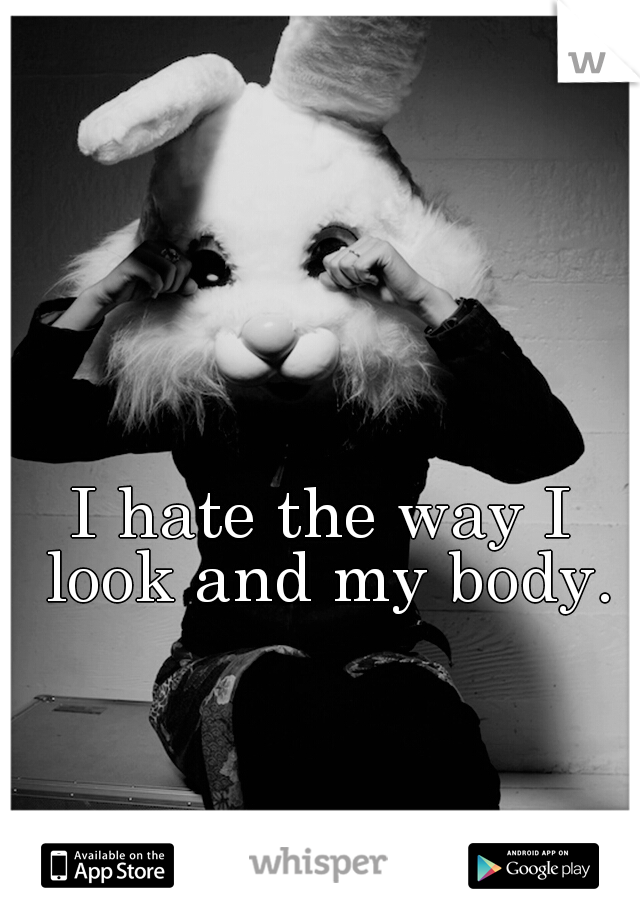 I hate the way I look and my body.