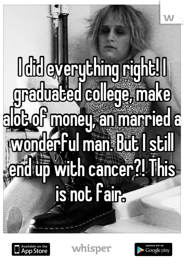 I did everything right! I graduated college, make alot of money, an married a wonderful man. But I still end up with cancer?! This is not fair. 