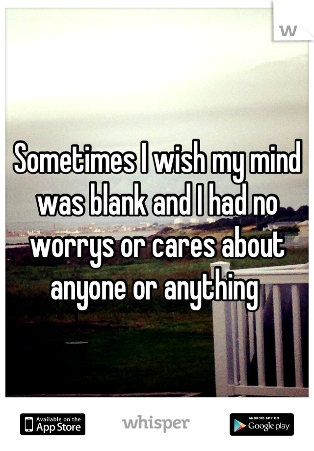 Sometimes I wish my mind was blank and I had no worrys or cares about anyone or anything 