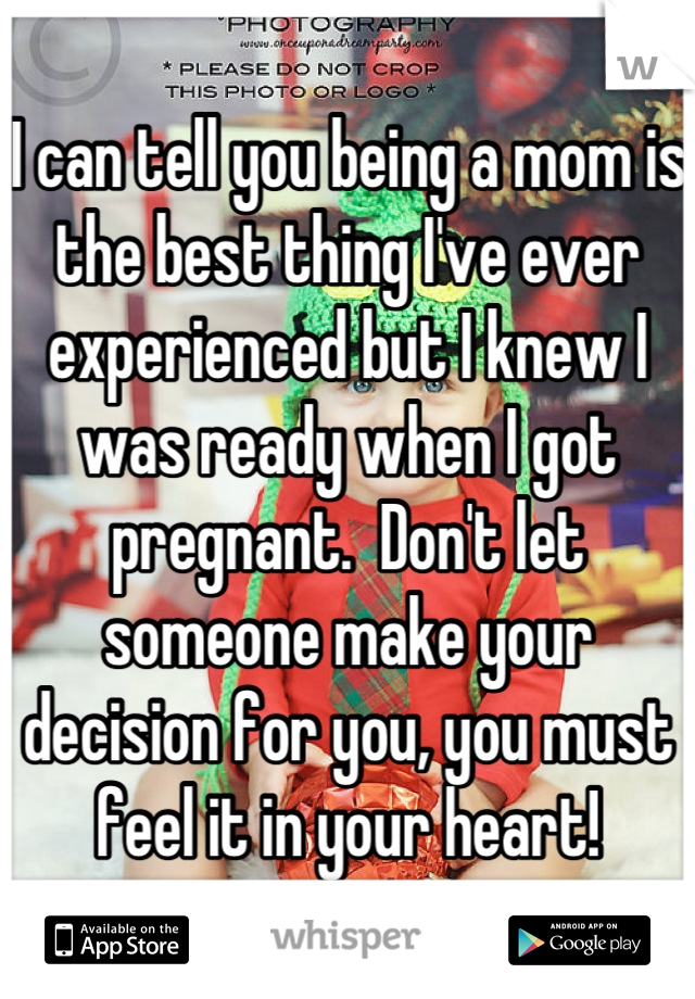 I can tell you being a mom is the best thing I've ever experienced but I knew I was ready when I got pregnant.  Don't let someone make your decision for you, you must feel it in your heart!