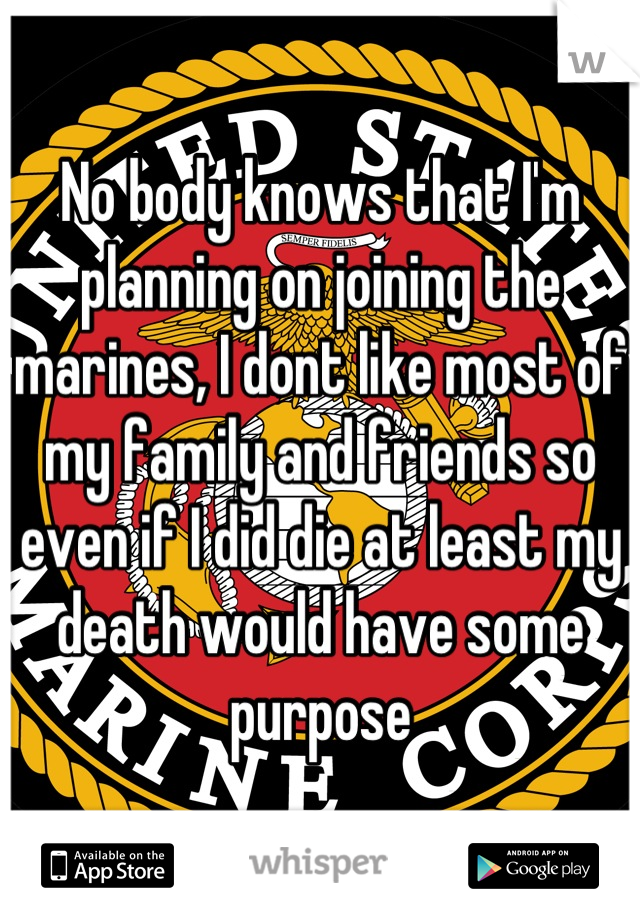 No body knows that I'm planning on joining the marines, I dont like most of my family and friends so even if I did die at least my death would have some purpose