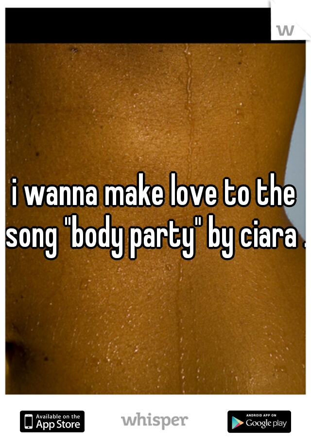 i wanna make love to the song "body party" by ciara .