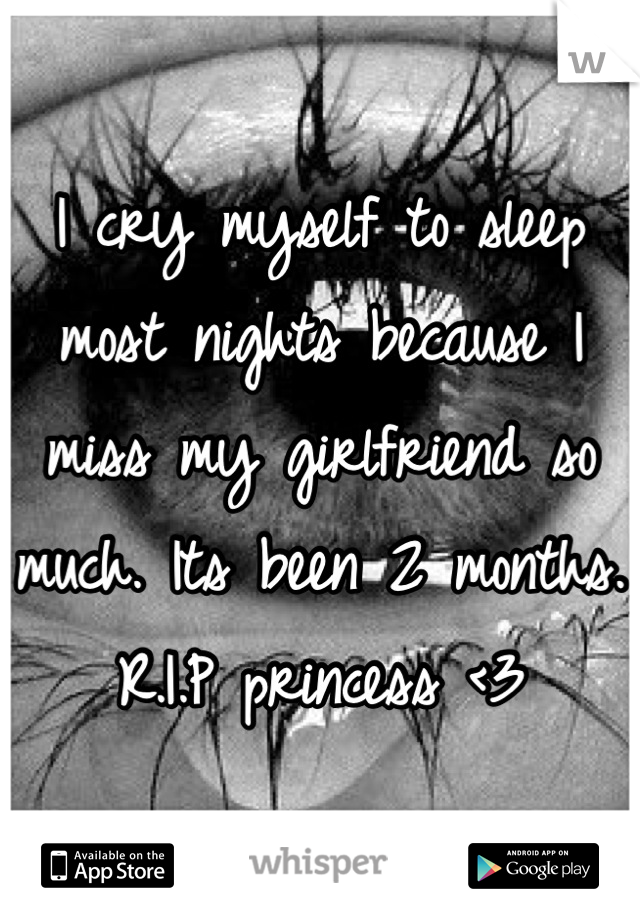 I cry myself to sleep most nights because I miss my girlfriend so much. Its been 2 months. R.I.P princess <3