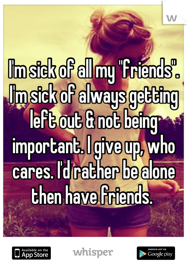 I'm sick of all my "friends". I'm sick of always getting left out & not being important. I give up, who cares. I'd rather be alone then have friends. 