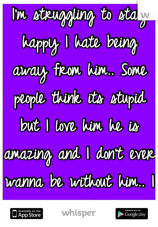 I'm struggling to stay happy I hate being away from him.. Some people think its stupid but I love him he is amazing and I don't ever wanna be without him.. I love you JAB<3