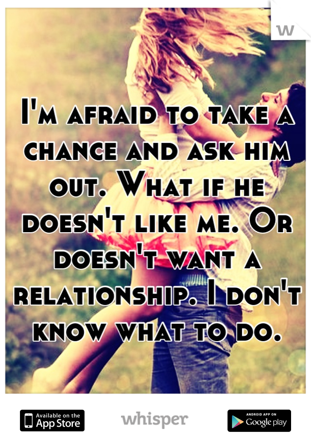 I'm afraid to take a chance and ask him out. What if he doesn't like me. Or doesn't want a relationship. I don't know what to do.