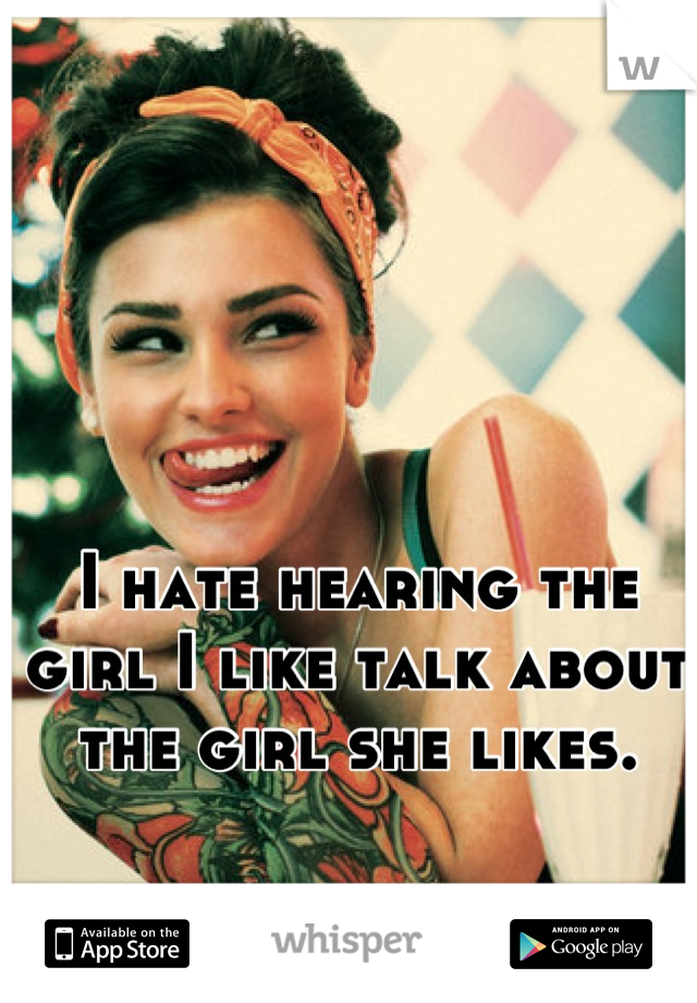 I hate hearing the girl I like talk about the girl she likes.