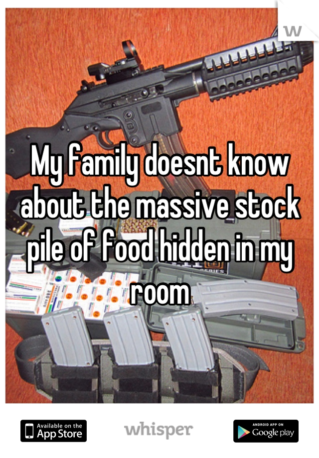 My family doesnt know about the massive stock pile of food hidden in my room