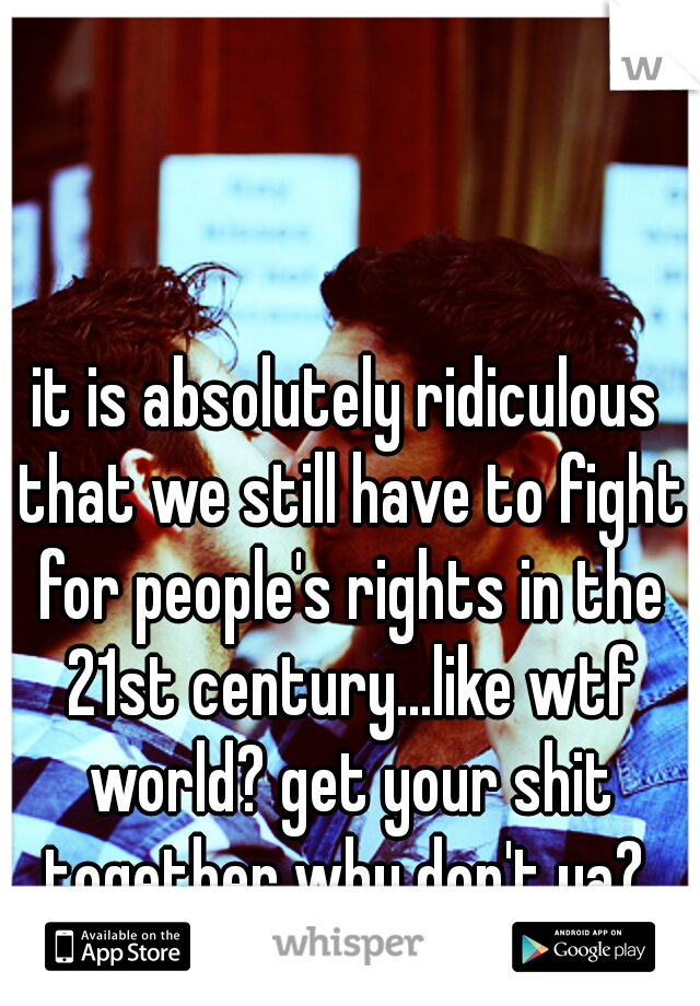 it is absolutely ridiculous that we still have to fight for people's rights in the 21st century...like wtf world? get your shit together why don't ya? 