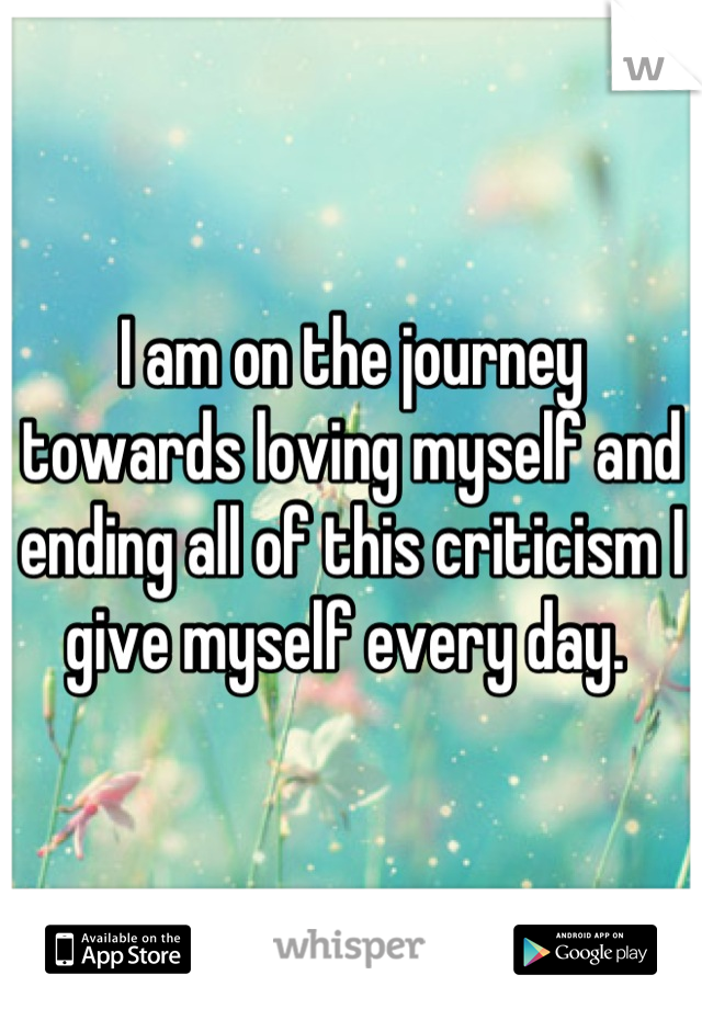 I am on the journey towards loving myself and ending all of this criticism I give myself every day. 