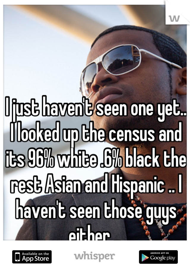 I just haven't seen one yet.. I looked up the census and its 96% white .6% black the rest Asian and Hispanic .. I haven't seen those guys either .. 