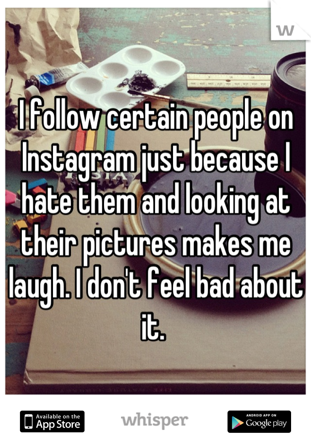 I follow certain people on Instagram just because I hate them and looking at their pictures makes me laugh. I don't feel bad about it. 