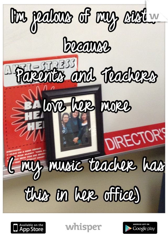 I'm jealous of my sister because 
Parents and Teachers love her more

( my music teacher has this in her office) 