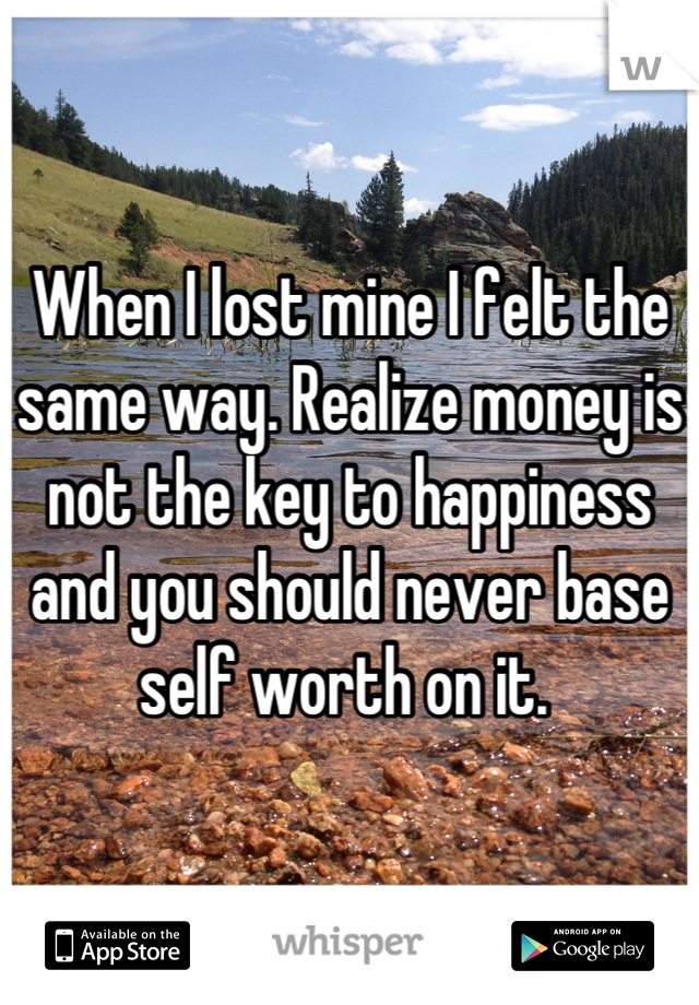 When I lost mine I felt the same way. Realize money is not the key to happiness and you should never base self worth on it. 