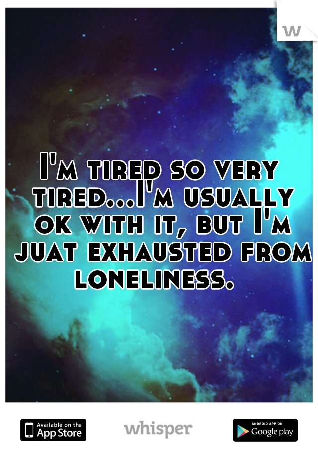 I'm tired so very tired...I'm usually ok with it, but I'm juat exhausted from loneliness.  