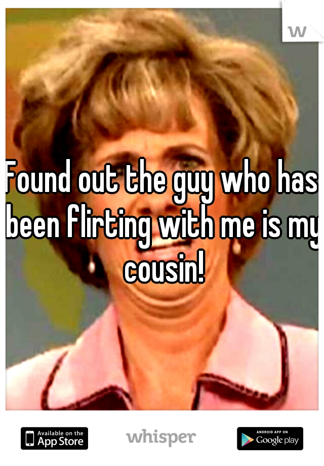 Found out the guy who has been flirting with me is my cousin!