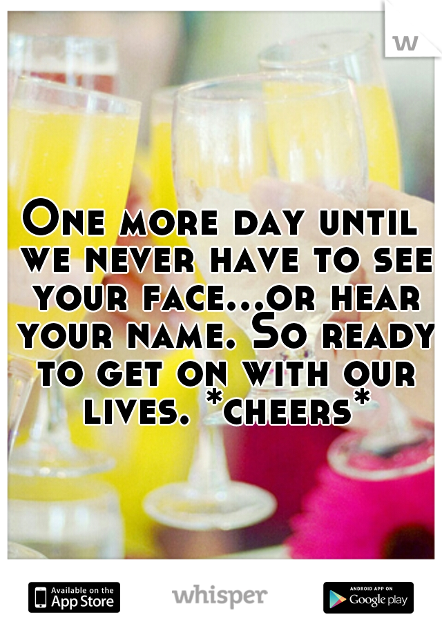 One more day until we never have to see your face...or hear your name. So ready to get on with our lives. *cheers*