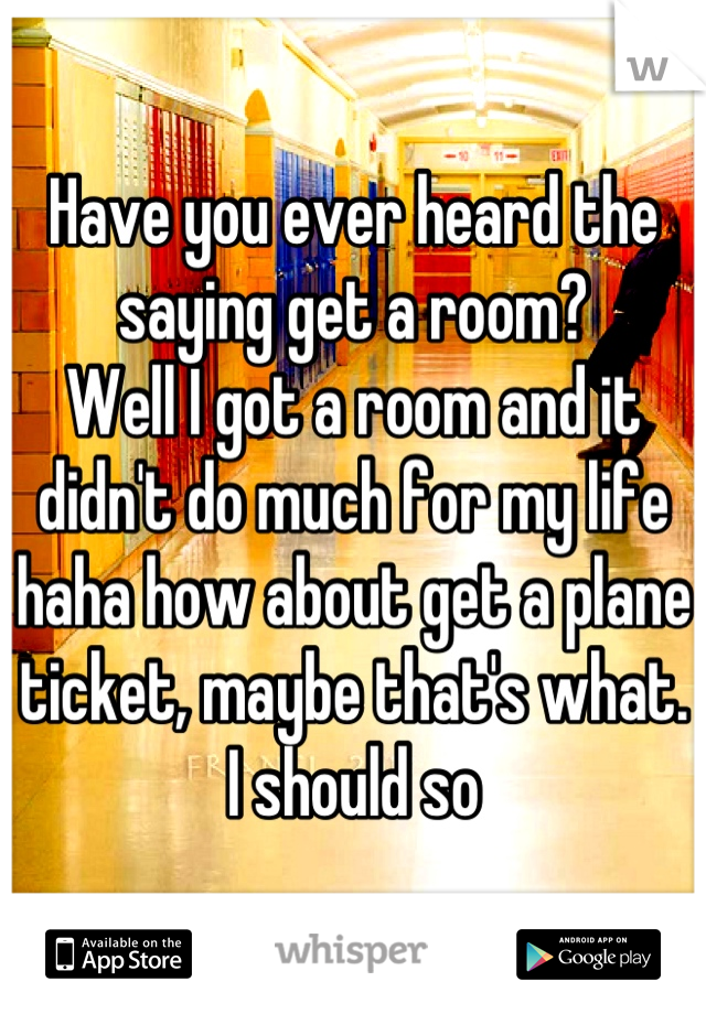 Have you ever heard the saying get a room?
Well I got a room and it didn't do much for my life haha how about get a plane ticket, maybe that's what. I should so