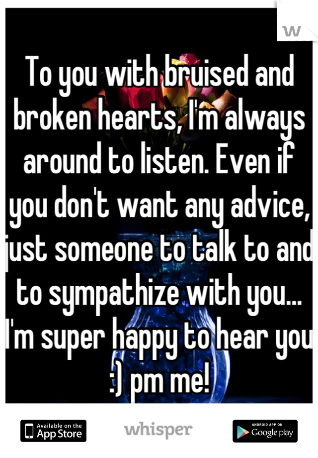 To you with bruised and broken hearts, I'm always around to listen. Even if you don't want any advice, just someone to talk to and to sympathize with you… I'm super happy to hear you :) pm me!