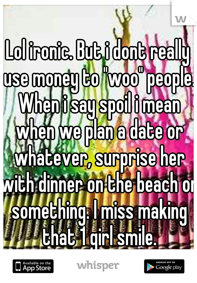 Lol ironic. But i dont really use money to "woo" people. When i say spoil i mean when we plan a date or whatever, surprise her with dinner on the beach or something. I miss making that 1 girl smile.