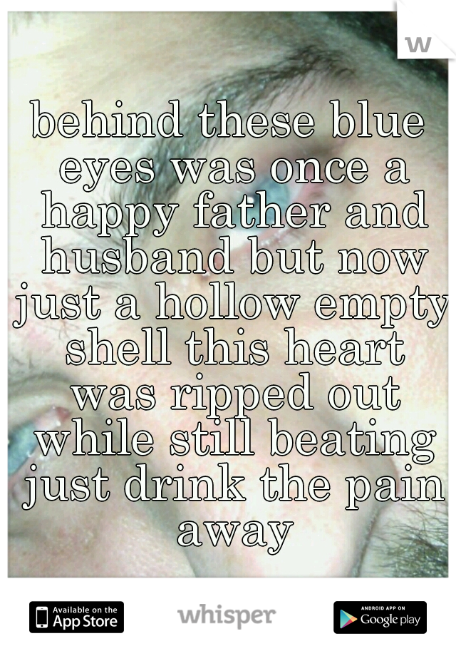 behind these blue eyes was once a happy father and husband but now just a hollow empty shell this heart was ripped out while still beating just drink the pain away