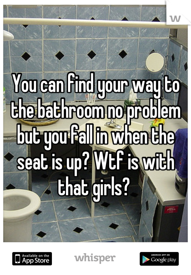 You can find your way to the bathroom no problem but you fall in when the seat is up? Wtf is with that girls? 