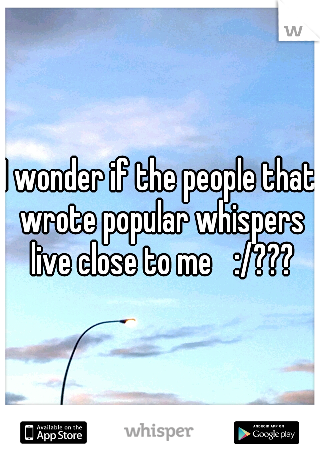 I wonder if the people that wrote popular whispers live close to me 
:/???