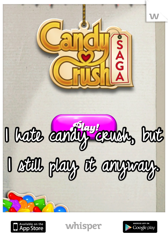 I hate candy crush, but I still play it anyway.