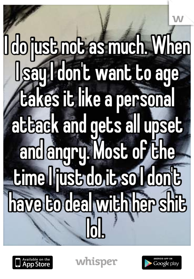 I do just not as much. When I say I don't want to age takes it like a personal attack and gets all upset and angry. Most of the time I just do it so I don't have to deal with her shit lol. 