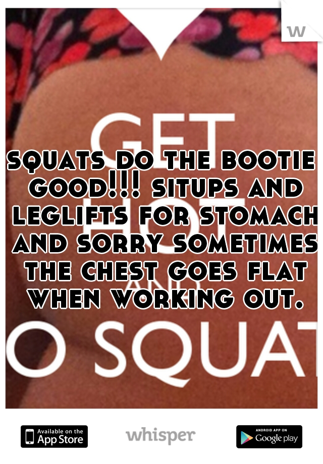 squats do the bootie good!!! situps and leglifts for stomach and sorry sometimes the chest goes flat when working out.