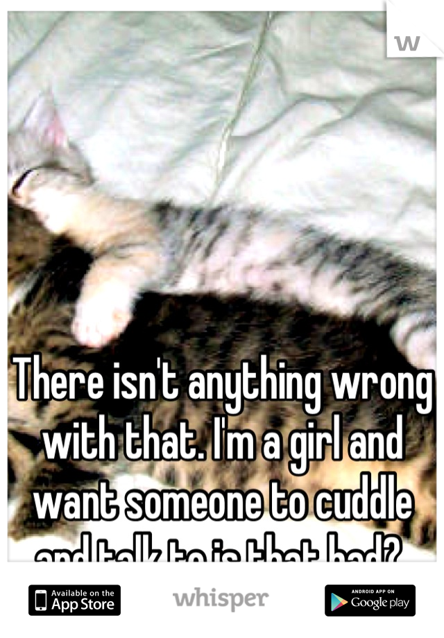 There isn't anything wrong with that. I'm a girl and want someone to cuddle and talk to is that bad? 