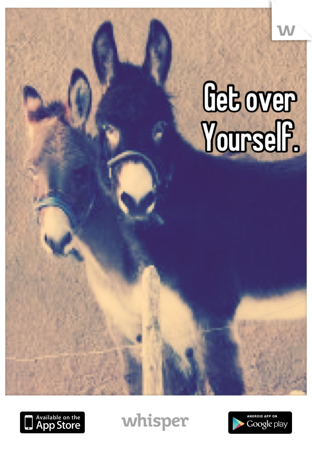 Get over 
Yourself.