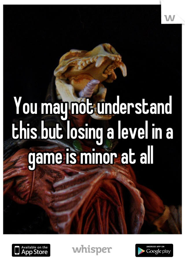 You may not understand this but losing a level in a game is minor at all 