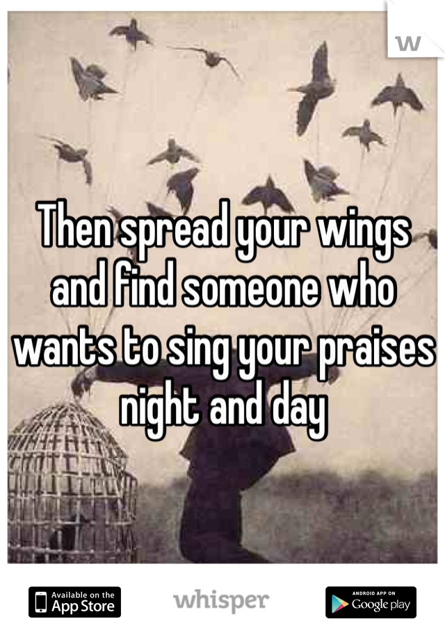 Then spread your wings and find someone who wants to sing your praises night and day