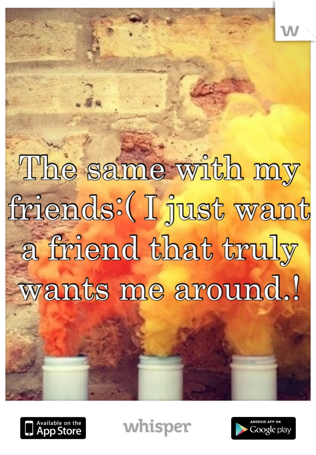 The same with my friends:( I just want a friend that truly wants me around.!