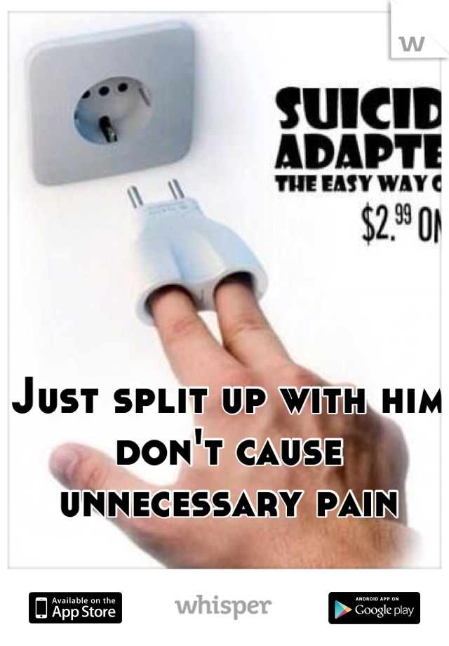 Just split up with him don't cause unnecessary pain