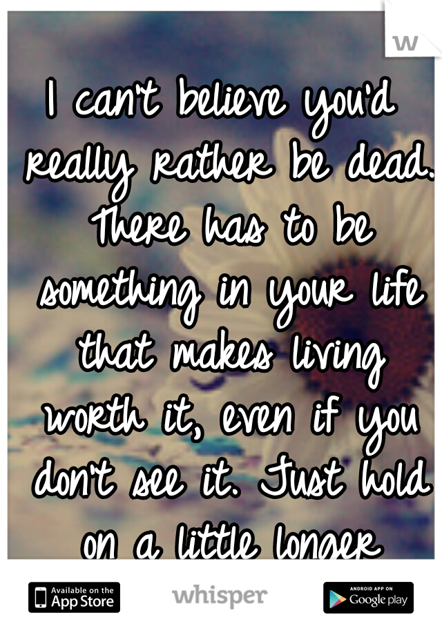 I can't believe you'd really rather be dead. There has to be something in your life that makes living worth it, even if you don't see it. Just hold on a little longer