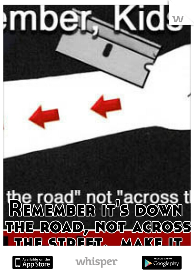 Remember it's down the road, not across the street.  make it count. 