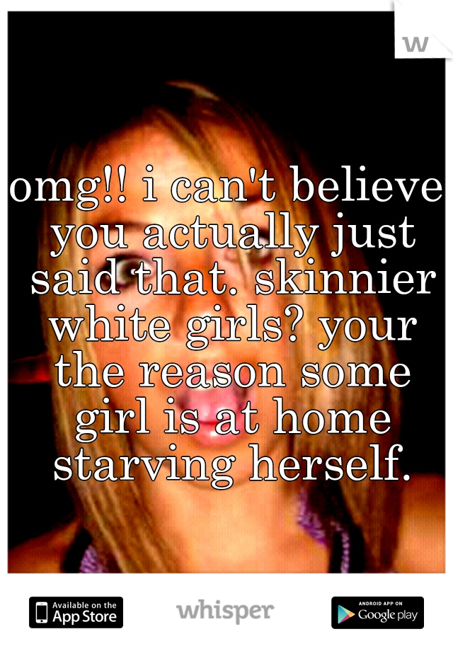 omg!! i can't believe you actually just said that. skinnier white girls? your the reason some girl is at home starving herself.