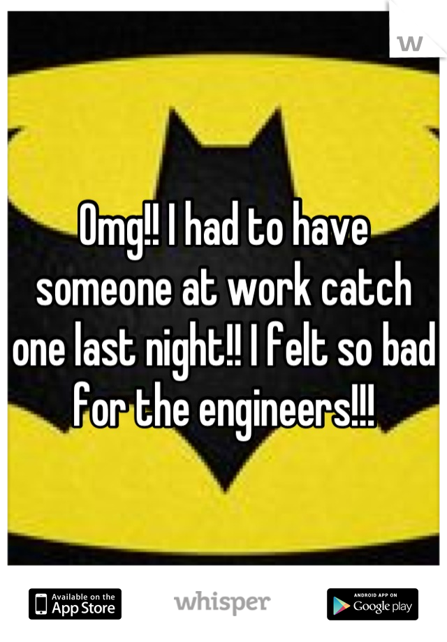 Omg!! I had to have someone at work catch one last night!! I felt so bad for the engineers!!!