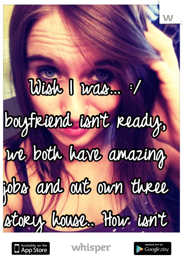 Wish I was... :/ boyfriend isn't ready, we both have amazing jobs and out own three story house.. How isn't he ready?!...