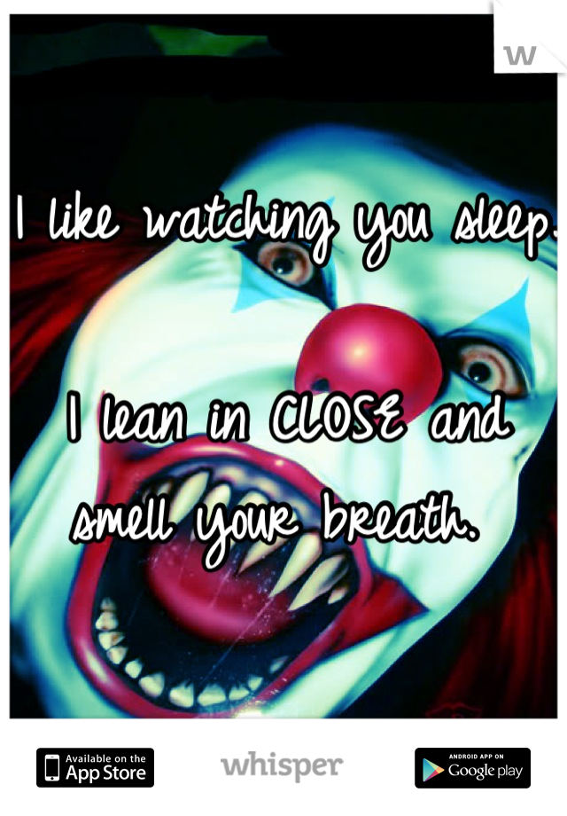 I like watching you sleep. 

I lean in CLOSE and smell your breath. 