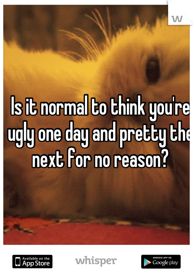 Is it normal to think you're ugly one day and pretty the next for no reason?