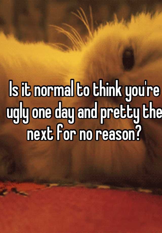 Is it normal to think you're ugly one day and pretty the next for no reason?