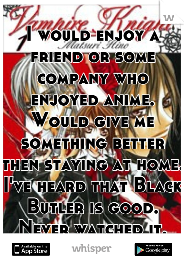 I would enjoy a friend or some company who enjoyed anime. Would give me something better then staying at home. I've heard that Black Butler is good. Never watched it.